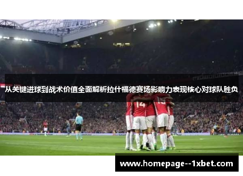 从关键进球到战术价值全面解析拉什福德赛场影响力表现核心对球队胜负